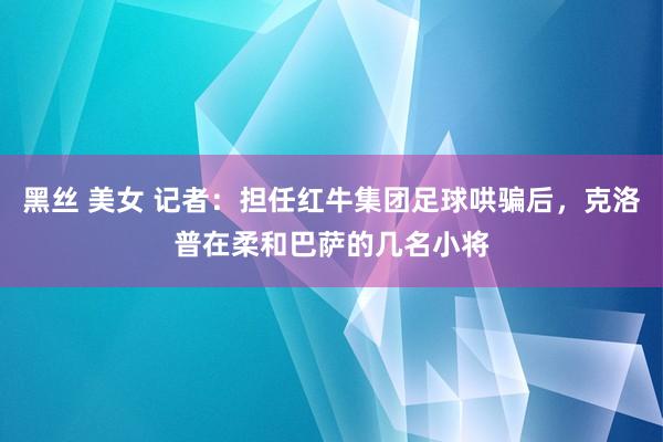 黑丝 美女 记者：担任红牛集团足球哄骗后，克洛普在柔和巴萨的几名小将