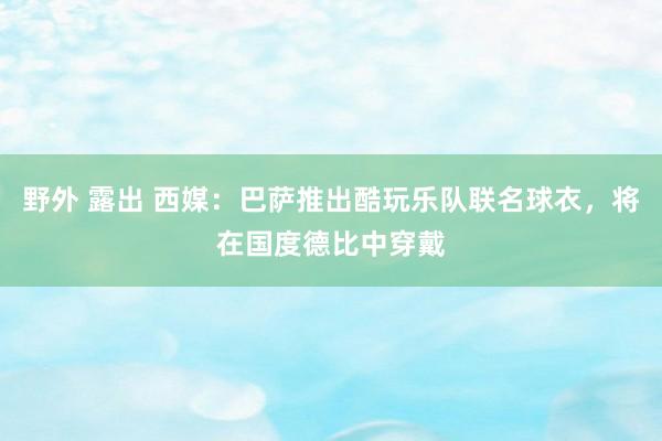 野外 露出 西媒：巴萨推出酷玩乐队联名球衣，将在国度德比中穿戴