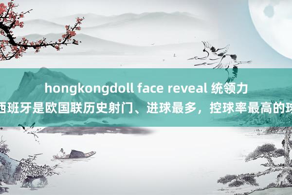 hongkongdoll face reveal 统领力！西班牙是欧国联历史射门、进球最多，控球率最高的球队