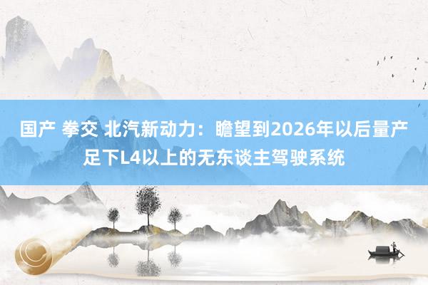 国产 拳交 北汽新动力：瞻望到2026年以后量产足下L4以上的无东谈主驾驶系统