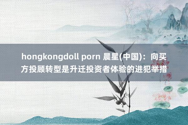 hongkongdoll porn 晨星(中国)：向买方投顾转型是升迁投资者体验的进犯举措