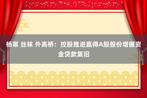 杨幂 丝袜 外高桥：控股推进赢得A股股份增握资金贷款复旧