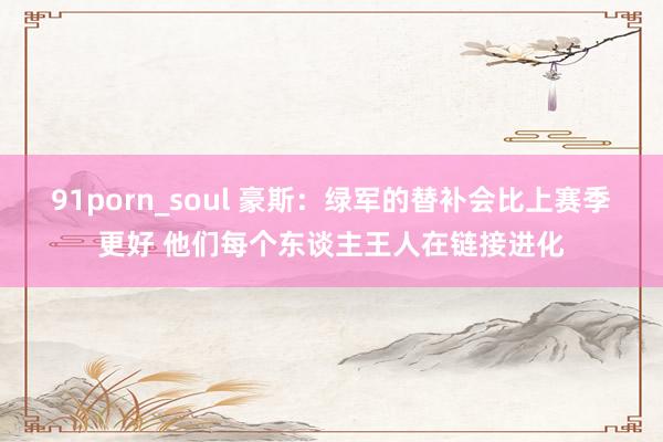 91porn_soul 豪斯：绿军的替补会比上赛季更好 他们每个东谈主王人在链接进化