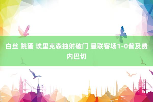 白丝 跳蛋 埃里克森抽射破门 曼联客场1-0普及费内巴切