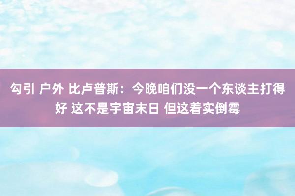 勾引 户外 比卢普斯：今晚咱们没一个东谈主打得好 这不是宇宙末日 但这着实倒霉