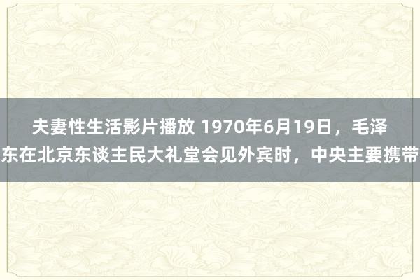 夫妻性生活影片播放 1970年6月19日，毛泽东在北京东谈主民大礼堂会见外宾时，中央主要携带