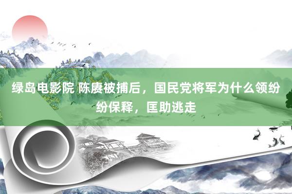 绿岛电影院 陈赓被捕后，国民党将军为什么领纷纷保释，匡助逃走