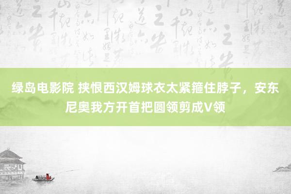 绿岛电影院 挟恨西汉姆球衣太紧箍住脖子，安东尼奥我方开首把圆领剪成V领