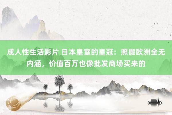 成人性生活影片 日本皇室的皇冠：照搬欧洲全无内涵，价值百万也像批发商场买来的