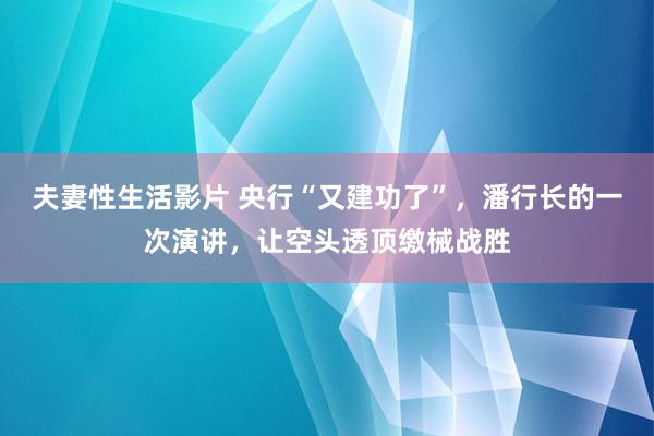 夫妻性生活影片 央行“又建功了”，潘行长的一次演讲，让空头透顶缴械战胜