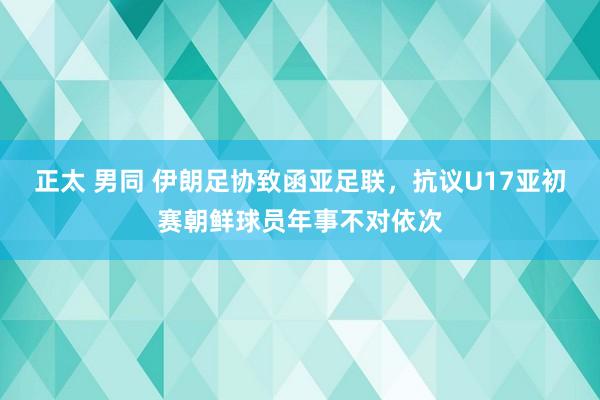 正太 男同 伊朗足协致函亚足联，抗议U17亚初赛朝鲜球员年事不对依次