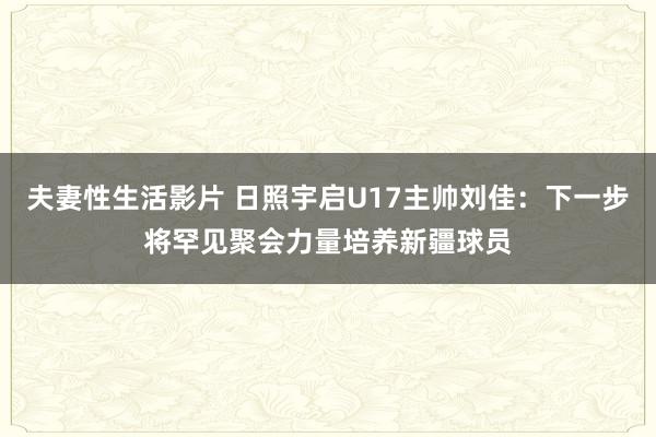 夫妻性生活影片 日照宇启U17主帅刘佳：下一步将罕见聚会力量培养新疆球员