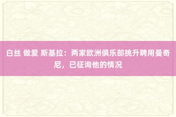 白丝 做爱 斯基拉：两家欧洲俱乐部挑升聘用曼奇尼，已征询他的情况