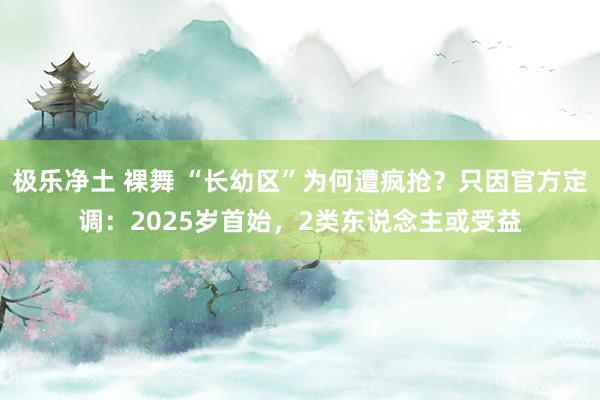 极乐净土 裸舞 “长幼区”为何遭疯抢？只因官方定调：2025岁首始，2类东说念主或受益