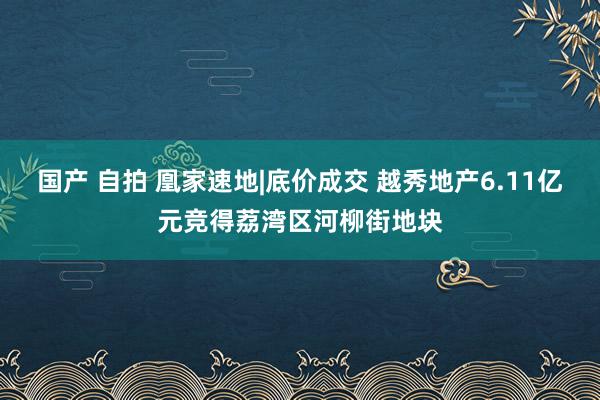 国产 自拍 凰家速地|底价成交 越秀地产6.11亿元竞得荔湾区河柳街地块