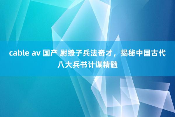 cable av 国产 尉缭子兵法奇才，揭秘中国古代八大兵书计谋精髓