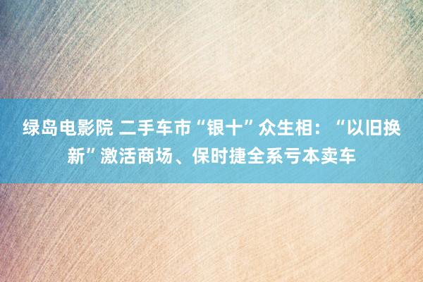 绿岛电影院 二手车市“银十”众生相：“以旧换新”激活商场、保时捷全系亏本卖车