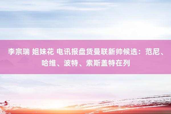 李宗瑞 姐妹花 电讯报盘货曼联新帅候选：范尼、哈维、波特、索斯盖特在列