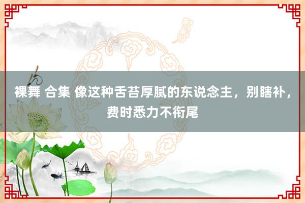 裸舞 合集 像这种舌苔厚腻的东说念主，别瞎补，费时悉力不衔尾