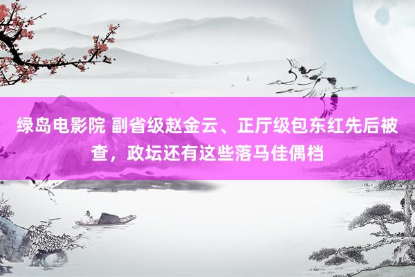 绿岛电影院 副省级赵金云、正厅级包东红先后被查，政坛还有这些落马佳偶档