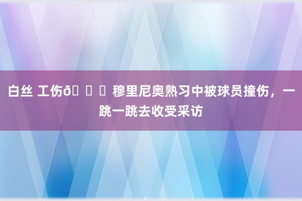 白丝 工伤😂穆里尼奥熟习中被球员撞伤，一跳一跳去收受采访