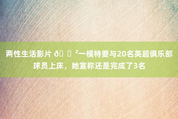 两性生活影片 😲一模特要与20名英超俱乐部球员上床，她宣称还是完成了3名