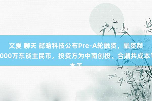 文爱 聊天 懿晗科技公布Pre-A轮融资，融资额3000万东谈主民币，投资方为中南创投、合鼎共成本等