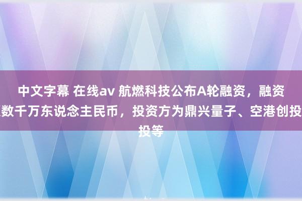 中文字幕 在线av 航燃科技公布A轮融资，融资额数千万东说念主民币，投资方为鼎兴量子、空港创投等