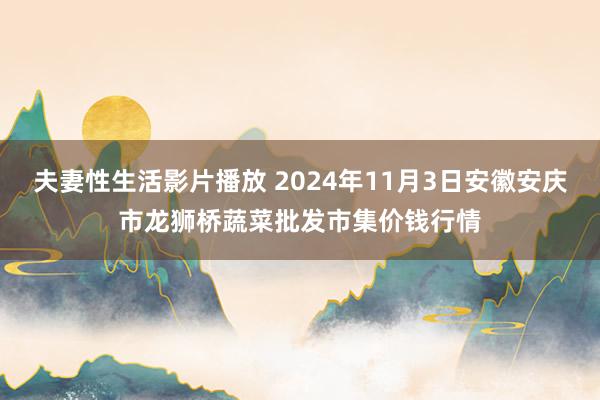 夫妻性生活影片播放 2024年11月3日安徽安庆市龙狮桥蔬菜批发市集价钱行情