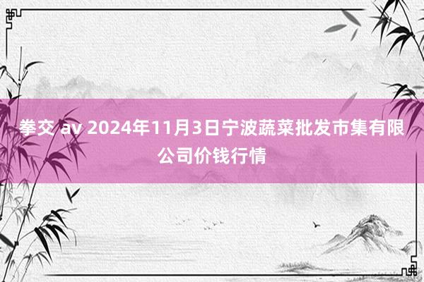 拳交 av 2024年11月3日宁波蔬菜批发市集有限公司价钱行情