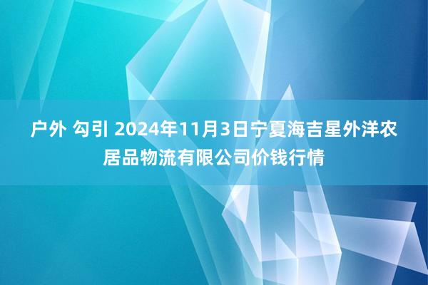 户外 勾引 2024年11月3日宁夏海吉星外洋农居品物流有限公司价钱行情