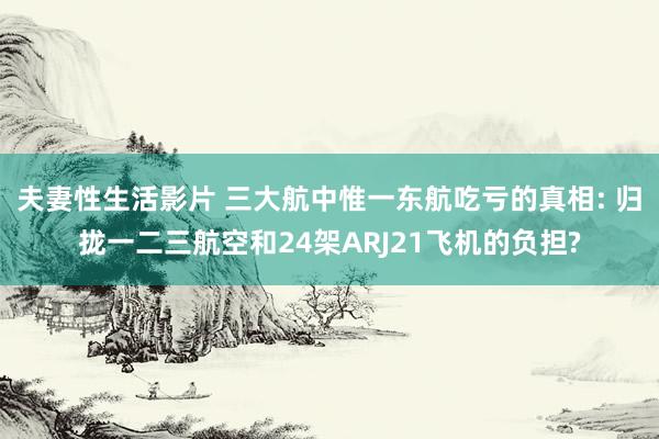 夫妻性生活影片 三大航中惟一东航吃亏的真相: 归拢一二三航空和24架ARJ21飞机的负担?