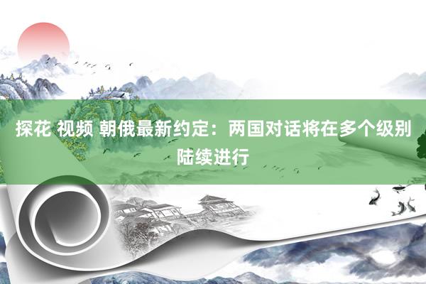 探花 视频 朝俄最新约定：两国对话将在多个级别陆续进行