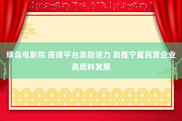 绿岛电影院 搭建平台激励活力 助推宁夏民营企业高质料发展