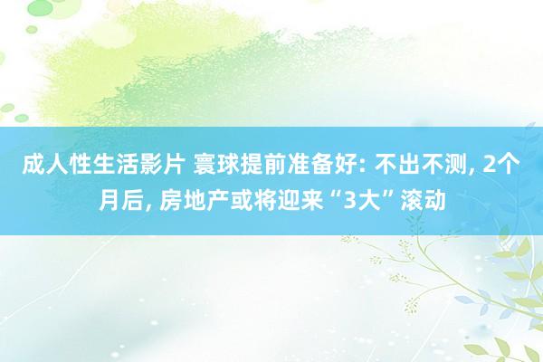 成人性生活影片 寰球提前准备好: 不出不测， 2个月后， 房地产或将迎来“3大”滚动