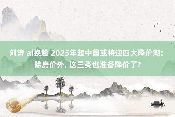 刘涛 ai换脸 2025年起中国或将迎四大降价潮: 除房价外， 这三类也准备降价了?