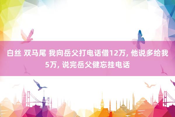 白丝 双马尾 我向岳父打电话借12万， 他说多给我5万， 说完岳父健忘挂电话