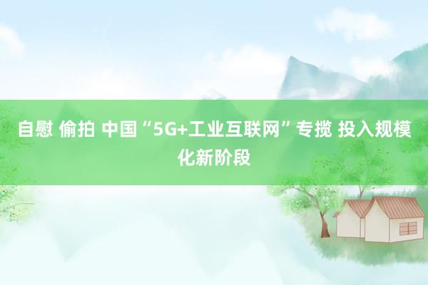 自慰 偷拍 中国“5G+工业互联网”专揽 投入规模化新阶段