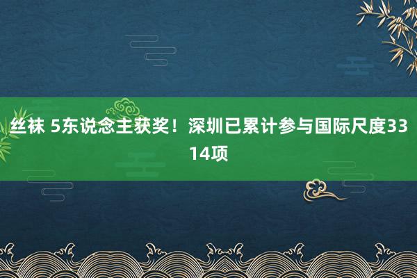 丝袜 5东说念主获奖！深圳已累计参与国际尺度3314项