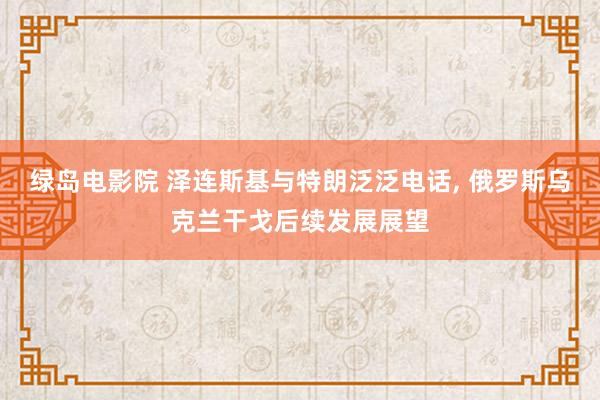 绿岛电影院 泽连斯基与特朗泛泛电话， 俄罗斯乌克兰干戈后续发展展望