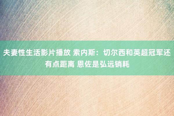 夫妻性生活影片播放 索内斯：切尔西和英超冠军还有点距离 恩佐是弘远销耗