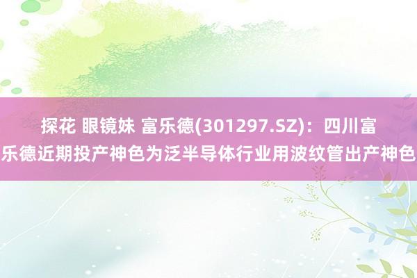 探花 眼镜妹 富乐德(301297.SZ)：四川富乐德近期投产神色为泛半导体行业用波纹管出产神色