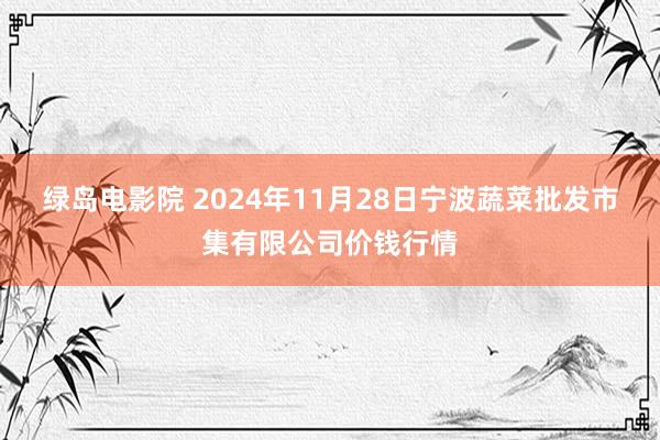 绿岛电影院 2024年11月28日宁波蔬菜批发市集有限公司价钱行情