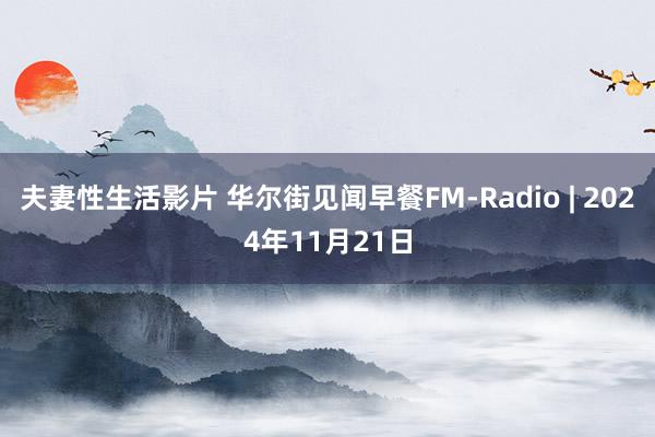 夫妻性生活影片 华尔街见闻早餐FM-Radio | 2024年11月21日