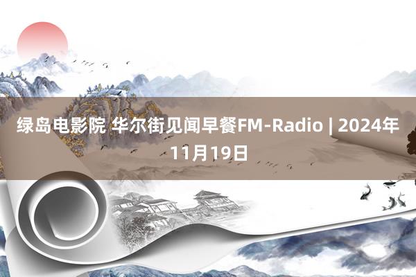 绿岛电影院 华尔街见闻早餐FM-Radio | 2024年11月19日