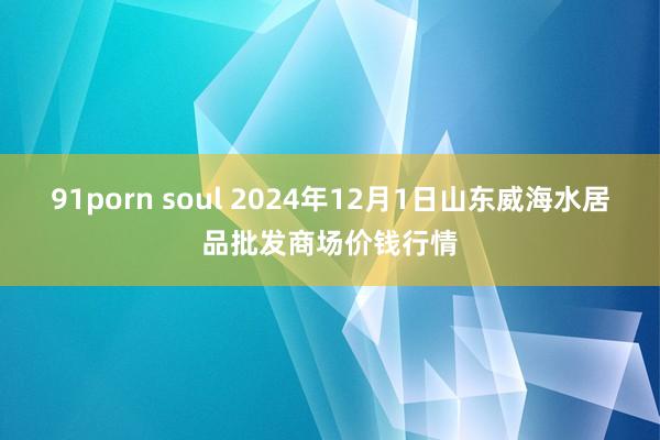 91porn soul 2024年12月1日山东威海水居品批发商场价钱行情