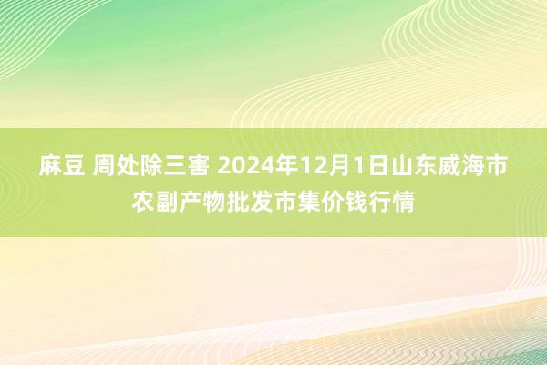 麻豆 周处除三害 2024年12月1日山东威海市农副产物批发市集价钱行情