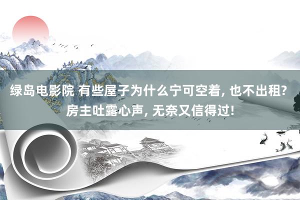 绿岛电影院 有些屋子为什么宁可空着， 也不出租? 房主吐露心声， 无奈又信得过!