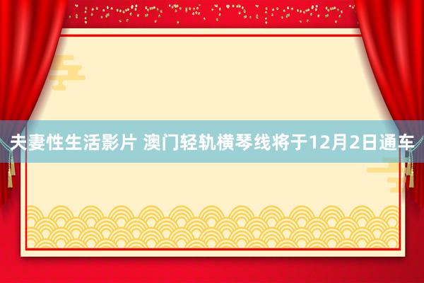 夫妻性生活影片 澳门轻轨横琴线将于12月2日通车