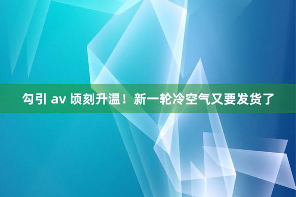 勾引 av 顷刻升温！新一轮冷空气又要发货了